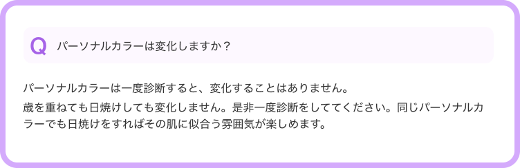 Qパーソナルカラーは変化しますか？--パーソナルカラーは一度診断すると、変化することはありません。歳を重ねても日焼けしても変化しません。是非一度診断をしててください。同じパーソナルカラーでも日焼けをすればその肌に似合う雰囲気が楽しめます。
