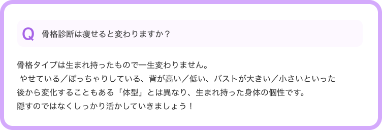 Q骨格診断は痩せると変わりますか？--骨格タイプは生まれ持ったもので一生変わりません。 やせている／ぽっちゃりしている、背が高い／低い、バストが大きい／小さいといった後から変化することもある「体型」とは異なり、生まれ持った身体の個性です。隠すのではなくしっかり活かしていきましょう！