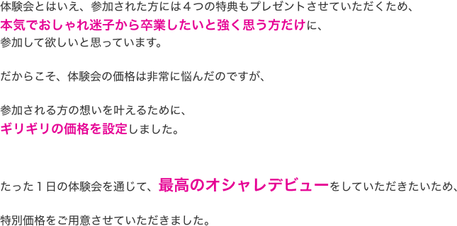 体験会とはいえ、参加された方には４つの特典もプレゼントさせていただくため、本気でおしゃれ迷子から卒業したいと強く思う方だけに、参加してほしいと思っています。だからこそ、体験会の価格は非常に悩んだのですが、参加される方の想いを叶えるために、ギリギリの価格を設定しました。たった１日の体験会を通じて、最高のオシャレデビューをしていただきたいため、特別価格をご用意させていただきました。