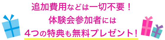 追加費用などは一切不要！体験会参加者には４つの特典も無料プレゼント！