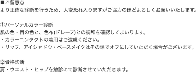 ■ご留意点。より正確な診断を行うため、恐れ入りますがご協力のほどよろしくお願いいたします。１、パーソナルカラー診断。肌の色・目の色と、色布（ドレープ）との調和を確認してまいります。・カラーコンタクトの着用はご遠慮ください。・リップ、アイシャドウ・ベースメイクはその場でオフにしていただく場合がございます。２，骨格診断。肩・ウエスト・ヒップを触診にて診断させていただきます。