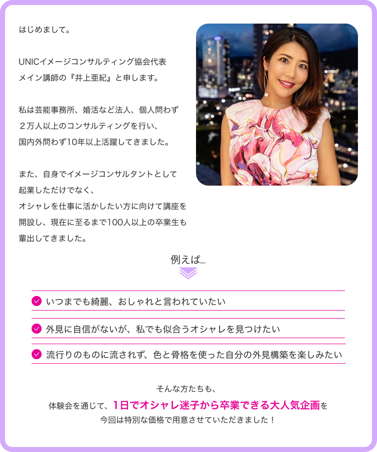 はじめまして。UNICイメージコンサルティング協会代表メイン講師の「井上亜紀」と申します。私は芸能事務所、婚活など法人、個人問わず２万人以上のコンサルティングを行い、国内外問わず10年以上活躍してきました。また、自分でイメージコンサルタントとして起業しただけでなく、オシャレを仕事に活かしたい方に向けて講座を開設し、現在に至るまで100人以上の卒業生も輩出してきました。例えば...いつまでも綺麗、おしゃれと言われていたい。外見に自信がないが、私でも似合うオシャレを見つけたい。流行りのものに流されず、色と骨格を使った自分の外見構築を楽しみたい。そんな方たちも、体験会を通じて、１日でオシャレ迷子から卒業できる大人気企画を今回は特別な価格で用意させていただきました！