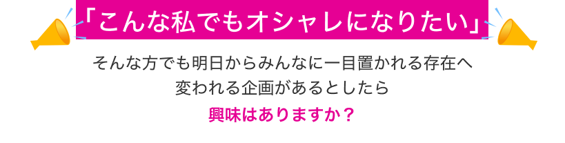 「こんな私でもオシャレになりたい」そんな方でも明日からみんなに一目置かれる存在へ変われる企画があるとしたら興味はありますか？