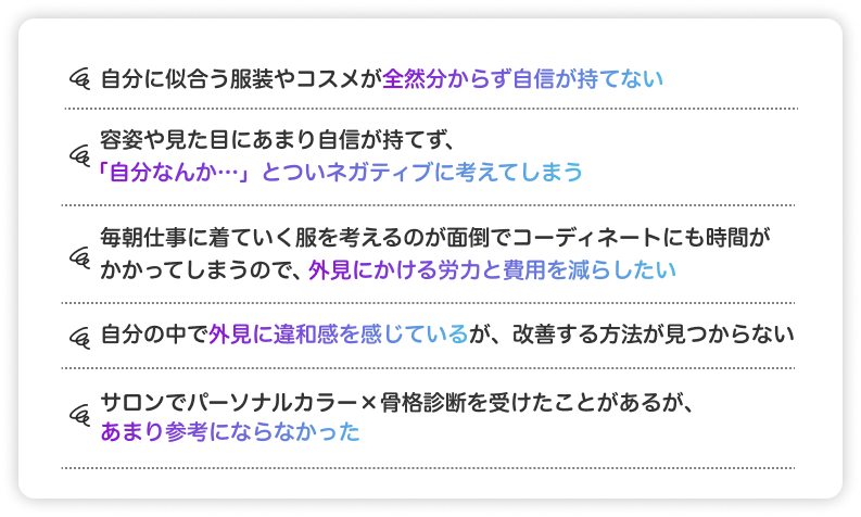 自分に似合う服装やコスメが全然分からず自身が持てない。容姿や見た目にあまり自身が持てず、自分なんか。とついネガティブに考えてしまう　毎朝仕事に着ていく服を考えるのが面倒でコーディネートにも時間がかかってしまうので、外見にかける労力と費用を減らしたい。　自分の中で外見に違和感を感じているが、改善する方法が見つからない　サロンでパーソナルカラー×骨格診断を受けたことがあるが、あまり参考にならなかった。