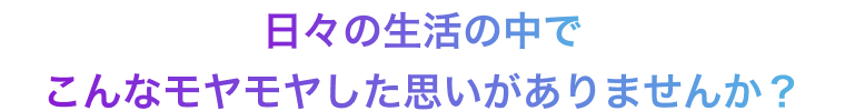 日々の生活の中でこんなモヤモヤしたことがありませんか？