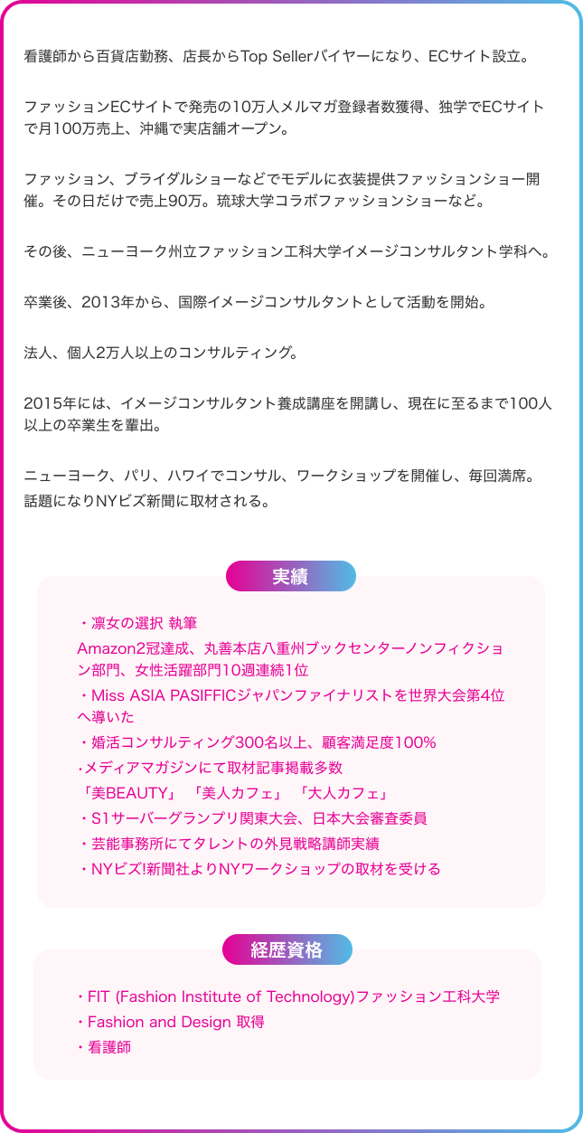 看護師から百貨店勤務、店長からTop Sellerバイヤーになり、ECサイト設立。ファッションECサイトで発売の10万人メルマガ登録者数獲得、独学でECサイトで月100万売上、沖縄で実店舗オープン。ファッション、ブライダルショーなどでモデルに衣装提供ファッションショー開催。その日だけで売上90万。琉球大学コラボファッションショーなど。その後、ニューヨーク州立ファッション工科大学イメージコンサルタント学科へ。卒業後、2013年から、国際イメージコンサルタントとして活動を開始。法人、個人2万人以上のコンサルティング。2015年には、イメージコンサルタント養成講座を開講し、現在に至るまで100人以上の卒業生を輩出。ニューヨーク、パリ、ハワイでコンサル、ワークショップを開催し、毎回満席。話題になりNYビズ新聞に取材される。実績：凛女の選択 執筆、Amazon2冠達成。丸善本店八重州ブックセンターノンフィクション部門、女性活躍部門10週連続1位。Miss ASIA PASIFFICジャパンファイナリストを世界大会第4位へ導いた。婚活コンサルティング300名以上、顧客満足度100%。メディアマガジンにて取材記事掲載多数「美BEAUTY」 「美人カフェ」 「大人カフェ」。S1サーバーグランプリ関東大会、日本大会審査委員。芸能事務所にてタレントの外見戦略講師実績。NYビズ!新聞社よりNYワークショップの取材を受ける。経歴資格：FIT (Fashion Institute of Technology)ファッション工科大学。Fashion and Design 取得。看護師