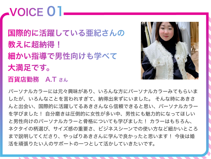 VOICE01　国際的に活躍してるあきさんなら信頼できると思い、パーソナルカラーを学びました！ 百貨店勤務　A.Tさん　パーソナルカラーには元々興味があり、いろんな方にパーソナルカラーみてもらいましたが、いろんなことを言われすぎて、納得出来ずにいました。そんな時にあきさんと出会い、国際的に活躍してるあきさんなら信頼できると思い、パーソナルカラーを学びました！自分磨きは圧倒的に女性が多い中、男性にも魅力的になってほしいと男性向けのパーソナルカラーと骨格についても学びました！カラーはもちろん、ネクタイの柄選び、サイズ感の重要さ、ビジネスシーンでの使い方など細かいところまで説明してくださり、やっぱりあきさんに学んで良かったと思います！今後は婚活を頑張りたい人のサポートの一つとして活かしていきたいです。