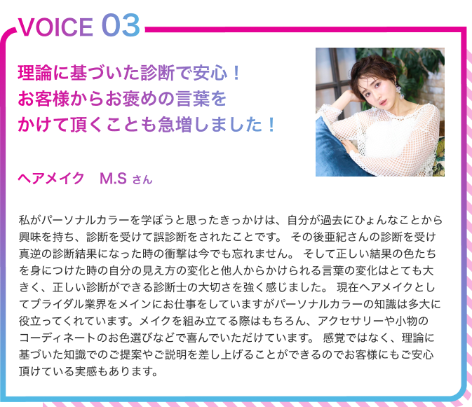 VOICE03　自分の見え方の変化と他人からかけられる言葉の変化はとても大きく、正しい診断ができる診断士の大切さを強く感じましたヘアメイク　M.Sさん　私がパーソナルカラーを学ぼうと思ったきっかけは、自分が過去にひょんなことから興味を持ち、診断を受けて誤診断をされたことです。その後亜紀さんの診断を受け真逆の診断結果になった時の衝撃は今でも忘れません。そして正しい結果の色たちを身につけた時の自分の見え方の変化と他人からかけられる言葉の変化はとても大きく、正しい診断ができる診断士の大切さを強く感じました。現在ヘアメイクとしてブライダル業界をメインにお仕事をしていますがパーソナルカラーの知識は多大に役立ってくれています。メイクを組み立てる際はもちろん、アクセサリーや小物のコーディネートのお色選びなどで喜んでいただけています。感覚ではなく、理論に基づいた知識でのご提案やご説明を差し上げることができるのでお客様にもご安心頂けている実感もあります。