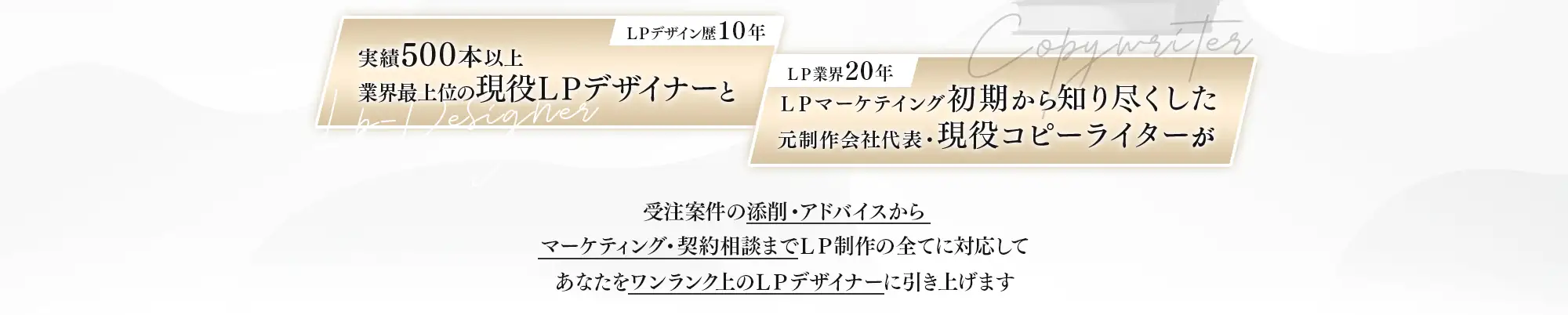 ＬＰデザイン歴１０年実績３００本以上業界最上位の現役ＬＰデザイナーとＬＰ業界２０年ＬＰマーケテイング初期から知り尽くした元制作会社代表・現役コピーライターが
受注案件の添削・アドバイスからマーケティング・契約相談までＬＰ制作の全てに対応してあなたをワンランク上のＬＰデザイナーに引き上げます