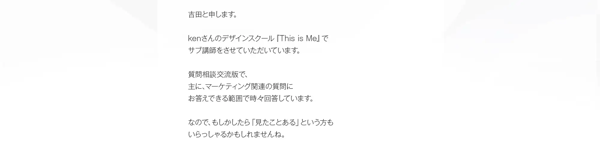 吉田と申します。kenさんのデザインスクール『This is Me』でサブ講師をさせていただいています。質問相談交流版で、主に、マーケティング関連の質問にお答えできる範囲で時々回答しています。なので、もしかしたら「見たことある」という方もいらっしゃるかもしれませんね。