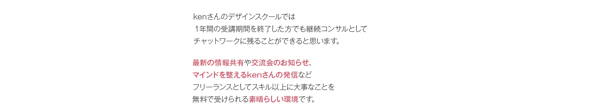 kenさんのデザインスクールでは1年間の受講期間を終了した方でも継続コンサルとしてチャットワークに残ることができると思います。最新の情報共有や交流会のお知らせ、マインドを整えるkenさんの発信などフリーランスとしてスキル以上に大事なことを無料で受けられる素晴らしい環境です。