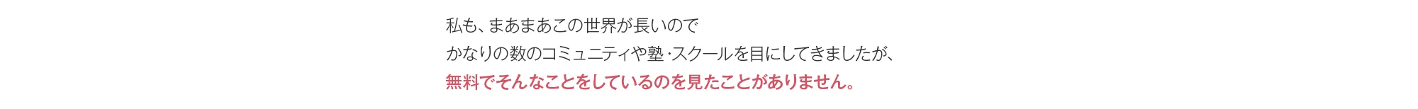 私も、まあまあこの世界が長いのでかなりの数のコミュニティや塾・スクールを目にしてきましたが、無料でそんなことをしているのを見たことがありません。