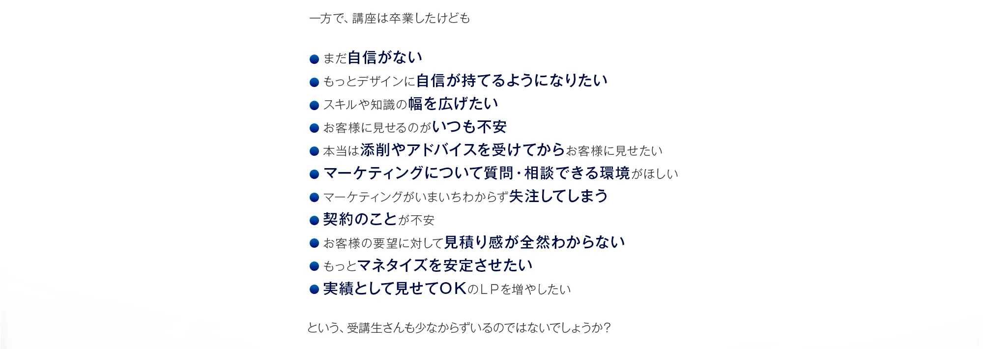 一方で、講座は卒業したけども「まだ自信がない」「もっとデザインに自信が持てるようになりたい」「スキルや知識の幅を広げたい」「お客様に見せるのがいつも不安」「本当は添削やアドバイスを受けてからお客様に見せたい」「マーケティングについて質問・相談できる環境がほしい」「マーケティングがいまいちわからず失注してしまう」「契約のことが不安」「お客様の要望に対して見積り感が全然わからない」「もっとマネタイズを安定させたい」「実績として見せてＯＫのＬＰを増やしたい」という、受講生さんも少なからずいるのではないでしょうか？