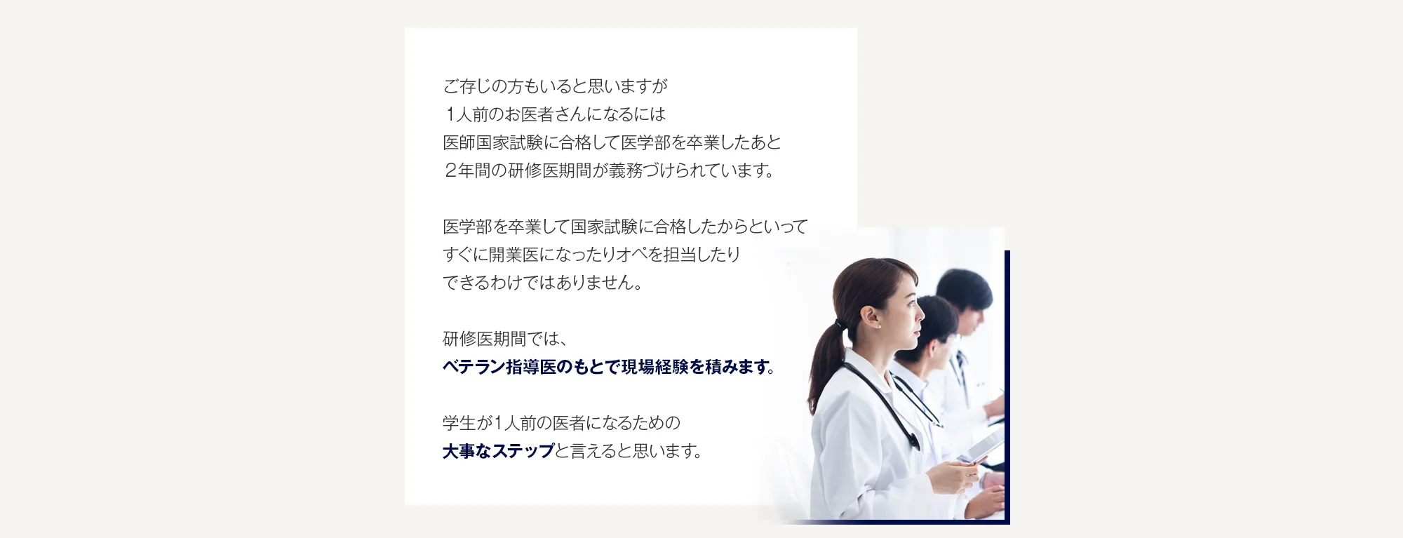 ご存じの方もいると思いますが１人前のお医者さんになるには医師国家試験に合格して医学部を卒業したあと２年間の研修医期間が義務づけられています。医学部を卒業して国家試験に合格したからといってすぐに開業医になったりオペを担当したりできるわけではありません。研修医期間では、ベテラン指導医のもとで現場経験を積みます。学生が１人前の医者になるための大事なステップと言えると思います。