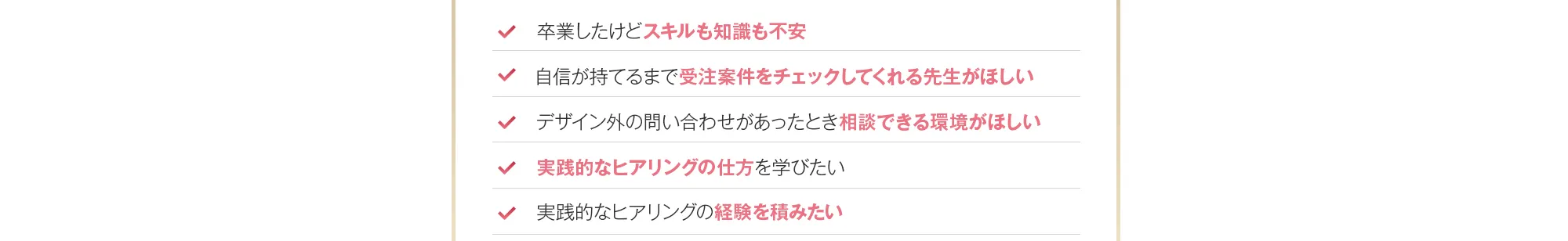 ・卒業したけどスキルも知識も不安・自信が持てるまで受注案件をチェックしてくれる先生がほしい・デザイン外の問い合わせがあったとき相談できる環境がほしい・実践的なヒアリングの仕方を学びたい・実践的なヒアリングの経験を積みたい