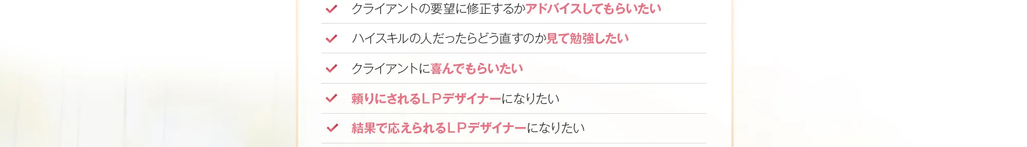 ・クライアントの要望に修正するかアドバイスしてもらいたい・ハイスキルの人だったらどう直すのか見て勉強したい・クライアントに喜んでもらいたい・頼りにされるＬＰデザイナーになりたい・結果で応えられるＬＰデザイナーになりたい