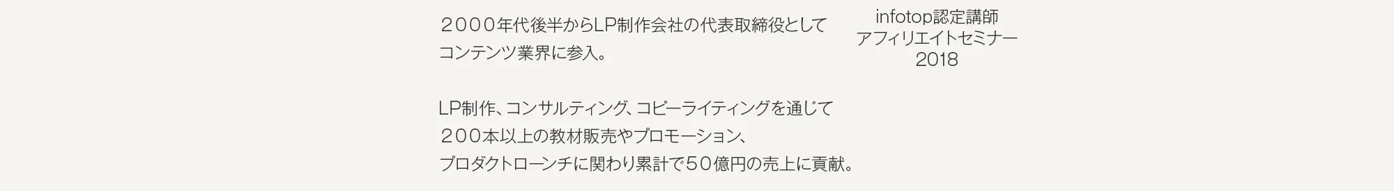 2000年代後半からLP制作会社の代表取締役としてコンテンツ業界に参入。LP制作、コンサルティング、コピーライティングを通じて200本以上の教材販売やプロモーションプロダクトローンチに関わり累計で50億円の売上に貢献。