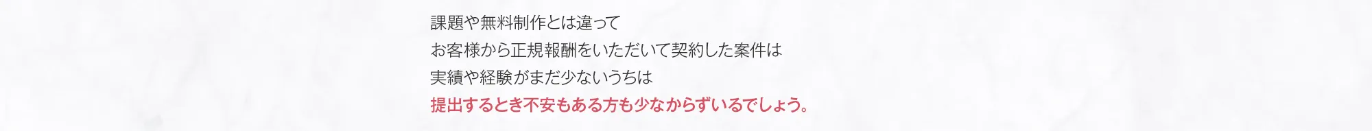 課題や無料制作とは違ってお客様から正規報酬をいただいて契約した案件は実績や経験がまだ少ないうちは提出するとき不安もある方も少なからずいるでしょう。