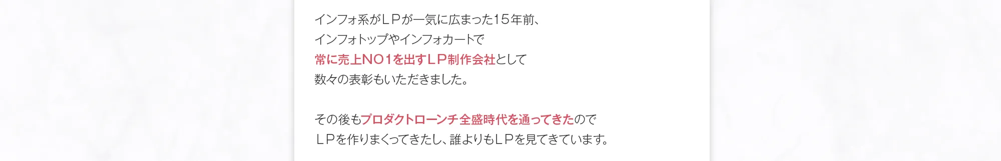 インフォ系がＬＰが一気に広まった１５年前、インフォトップやインフォカートで常に売上ＮＯ１を出すＬＰ制作会社として数々の表彰もいただきました。その後もプロダクトローンチ全盛時代を通ってきたのでＬＰを作りまくってきたし、誰よりもＬＰを見てきています。