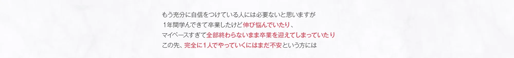 もう充分に自信をつけている人には必要ないと思いますが１年間学んできて卒業したけど伸び悩んでいたり、マイペースすぎて全部終わらないまま卒業を迎えてしまっていたりこの先、完全に１人でやっていくにはまだ不安という方には