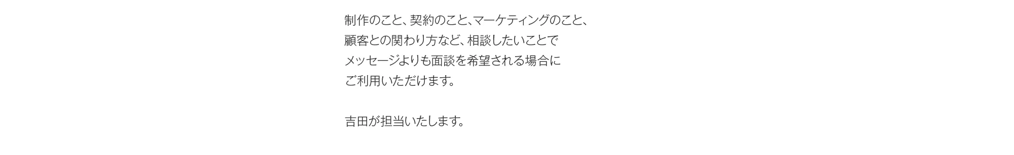 制作のこと、契約のこと、マーケティングのこと、顧客との関わり方など、相談したいことでメッセージよりも面談を希望される場合にご利用いただけます。吉田が担当いたします。