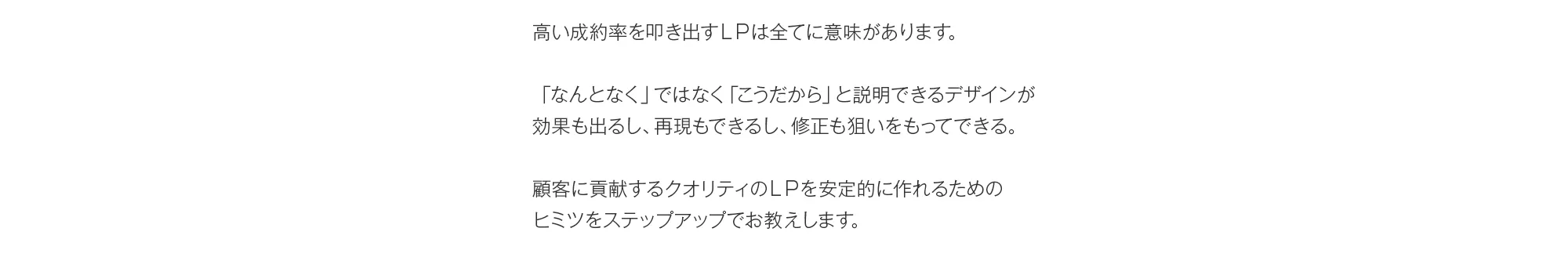 高い成約率を叩き出すＬＰは全てに意味があります。「なんとなく」ではなく「こうだから」と説明できるデザインが効果も出るし、再現もできるし、修正も狙いをもってできる。顧客に貢献するクオリティのＬＰを安定的に作れるためのヒミツをステップアップでお教えします。