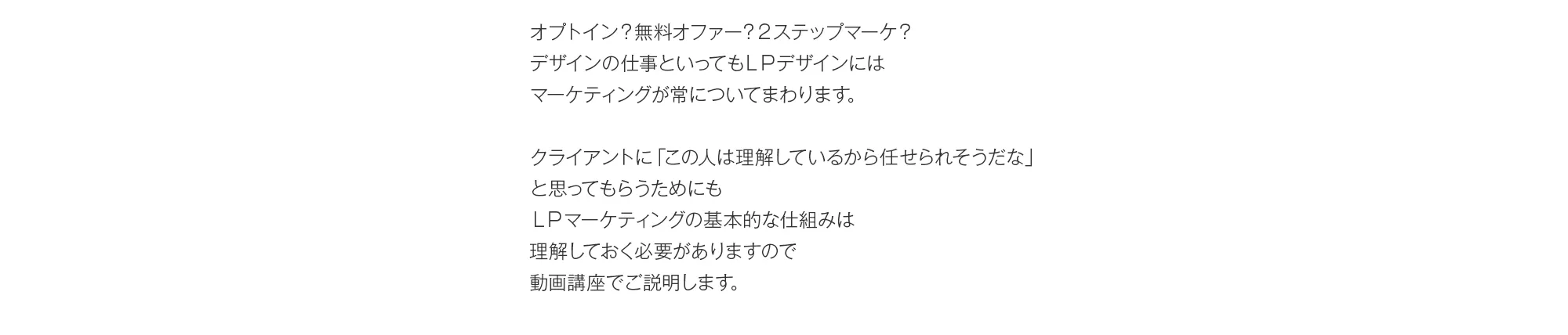 オプトイン？無料オファー？２ステップマーケ？デザインの仕事といってもＬＰデザインにはマーケティングが常についてまわります。クライアントに「この人は理解しているから任せられそうだな」と思ってもらうためにもＬＰマーケティングの基本的な仕組みは理解しておく必要がありますので動画講座でご説明します。