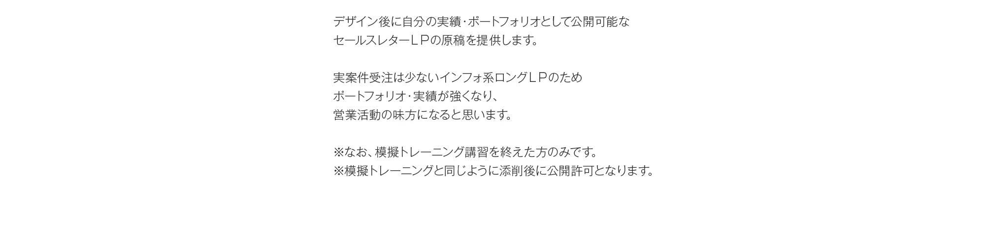 デザイン後に自分の実績・ポートフォリオとして公開可能なセールスレターＬＰの原稿を提供します。実案件受注は少ないインフォ系ロングＬＰのためポートフォリオ・実績が強くなり、営業活動の味方になると思います。※なお、模擬トレーニング講習を終えた方のみです。※模擬トレーニングと同じように添削後に公開許可となります。