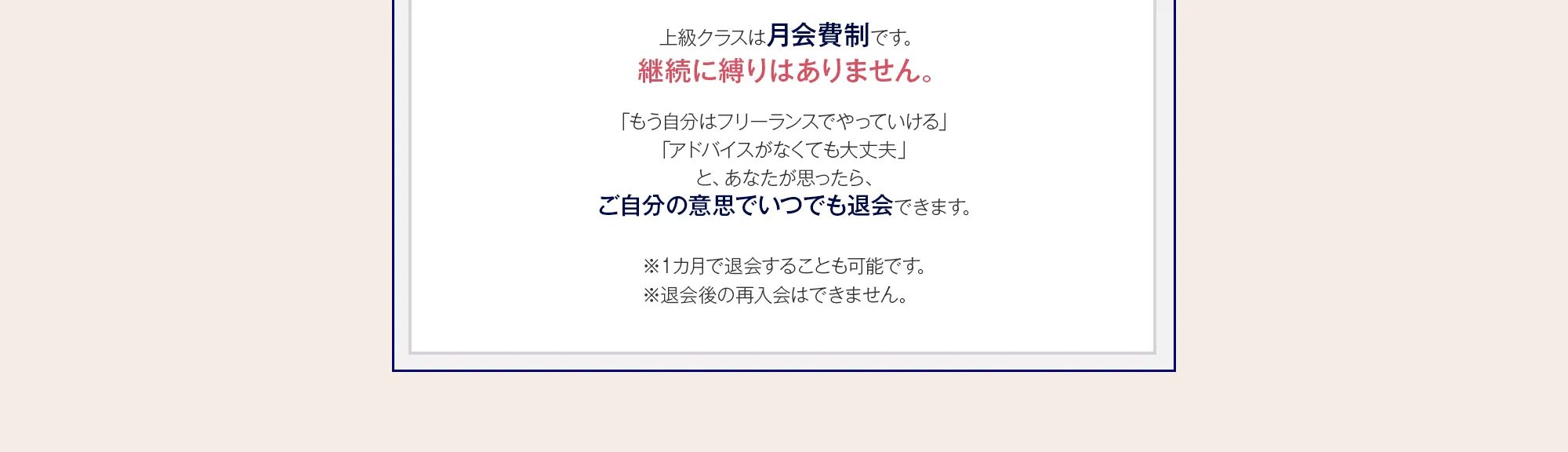 上級クラスは月会費制です。継続に縛りはありません。「もう自分はフリーランスでやっていける」「アドバイスがなくても大丈夫」と、あなたが思ったら、ご自分の意思でいつでも退会できます。※１カ月で退会することも可能です。※退会後の再入会はできません。