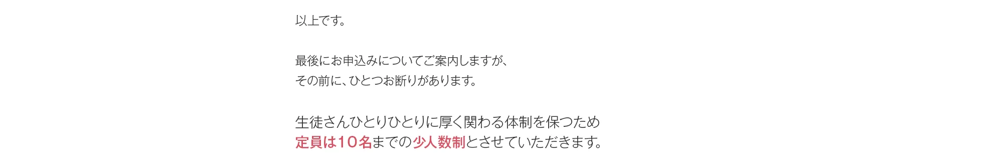 以上です。最後にお申込みについてご案内しますが、その前に、ひとつお断りがあります。生徒さんひとりひとりに厚く関わる体制を保つため定員は１０名までの少人数制とさせていただきます。