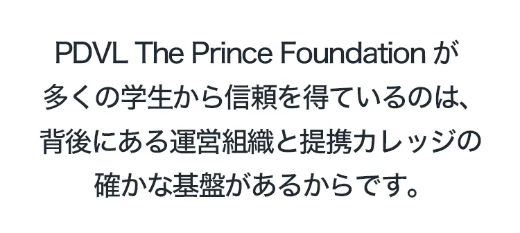 PDVL The Prince Foundationが多くの学生から信頼を得ているのは、
背後にある運営組織と提携カレッジの確かな基盤があるからです。