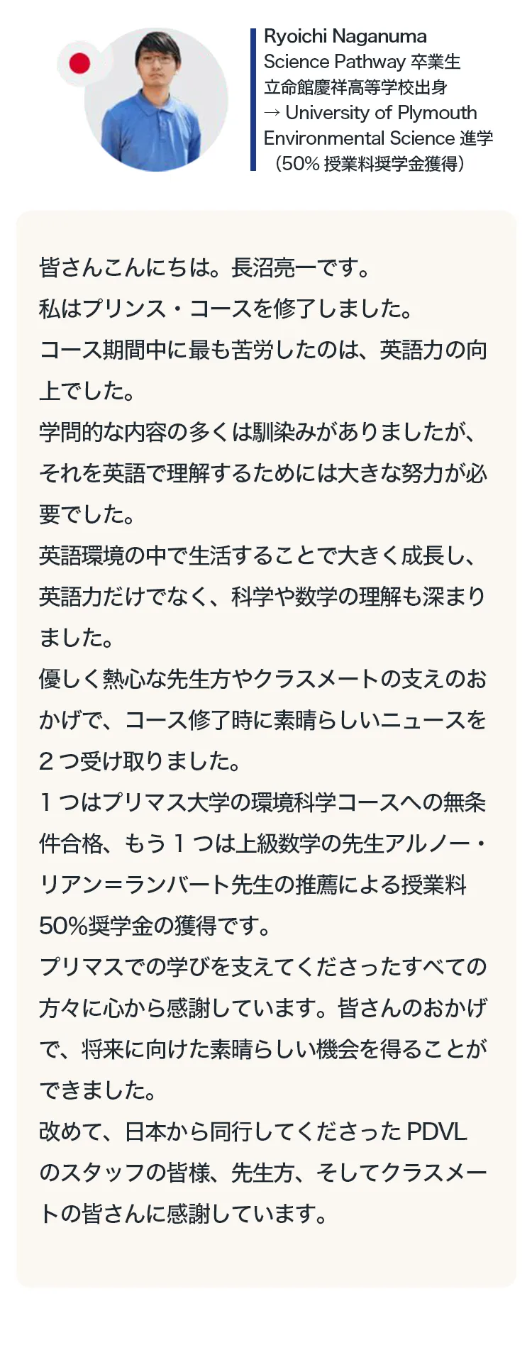 皆さんこんにちは。長沼亮一です。
私はプリンス・コースを修了しました。
コース期間中に最も苦労したのは、英語力の向上でした。学問的な内容の多くは馴染みがありましたが、それを英語で理解するためには大きな努力が必要でした。
英語環境の中で生活することで大きく成長し、英語力だけでなく、科学や数学の理解も深まりました。優しく熱心な先生方やクラスメートの支えのおかげで、コース修時に素晴らしいニュースを2つ受け取りました。1つはプリマス大学の環境科学コースへの無条件合格、もう1つは上級数学の先生アルノー・リアン＝ランバート先生の推薦による授業料50％奨学金の獲得です。プリマスでの学びを支えてくださったすべての
方々に心から感謝しています。皆さんのおかげで、将来に向けた素晴らしい機会を得ることができました。改めて、日本から同行してくださったPDVLのスタッフの皆様、先生方、そしてクラスメートの皆さんに感謝しています。