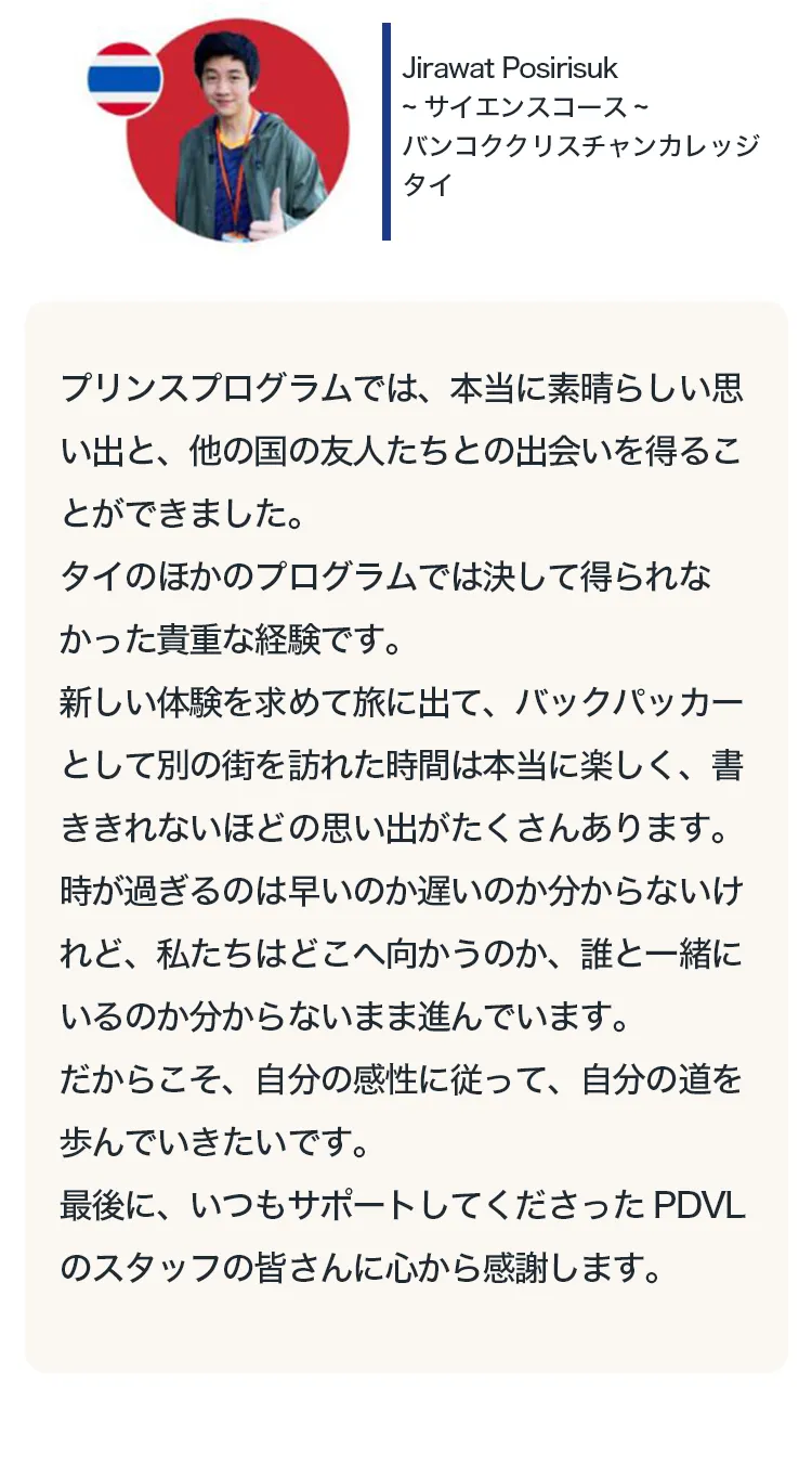 
プリンスプログラムでは、本当に素晴らしい思い出と、他の国の友人たちとの出会いを得ることができました。
タイのほかのプログラムでは決して得られなかった貴重な経験です。
新しい体験を求めて旅に出て、バックパッカーとして別の街を訪れた時間は本当に楽しく、書ききれないほどの思い出がたくさんあります。
時が過ぎるのは早いのか遅いのか分からないけれど、私たちはどこへ向かうのか、誰と一緒にいるのか分からないまま進んでいます。
だからこそ、自分の感性に従って、自分の道を歩んでいきたいです。
最後に、いつもサポートしてくださったPDVLのスタッフの皆さんに心から感謝します。
