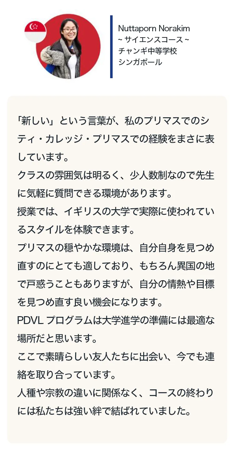 
「新しい」という言葉が、私のプリマスでのシティ・カレッジ・プリマスでの経験をまさに表しています。
クラスの雰囲気は明るく、少人数制なので先生に気軽に質問できる環境があります。
授業では、イギリスの大学で実際に使われているスタイルを体験できます。
プリマスの穏やかな環境は、自分自身を見つめ直すのにとても適しており、もちろん異国の地で戸惑うこともありますが、自分の情熱や目標を見つめ直す良い機会になります。
PDVLプログラムは大学進学の準備には最適な場所だと思います。
ここで素晴らしい友人たちに出会い、今でも連絡を取り合っています。
人種や宗教の違いに関係なく、コースの終わりには私たちは強い絆で結ばれていました。
